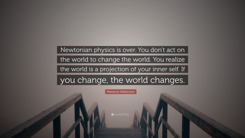 Marianne Williamson Quote: “Newtonian physics is over. You don’t act on the world to change the world. You realize the world is a projection of your inner self. If you change, the world changes.”