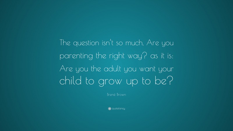 Brené Brown Quote: “The question isn’t so much, Are you parenting the right way? as it is: Are you the adult you want your child to grow up to be?”