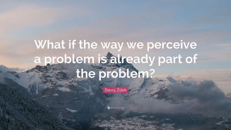 Slavoj Žižek Quote: “What if the way we perceive a problem is already part of the problem?”