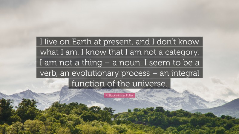 R. Buckminster Fuller Quote: “I live on Earth at present, and I don’t know what I am. I know that I am not a category. I am not a thing – a noun. I seem to be a verb, an evolutionary process – an integral function of the universe.”