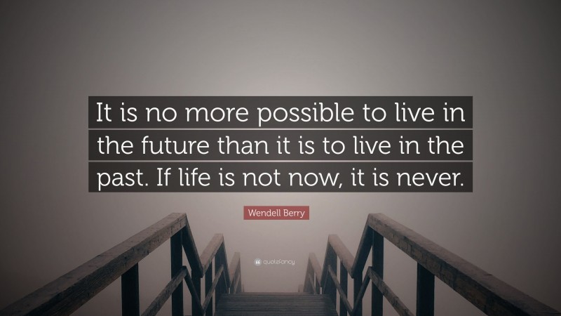 Wendell Berry Quote: “It is no more possible to live in the future than it is to live in the past. If life is not now, it is never.”