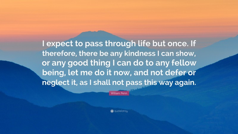 William Penn Quote: “I expect to pass through life but once. If therefore, there be any kindness I can show, or any good thing I can do to any fellow being, let me do it now, and not defer or neglect it, as I shall not pass this way again.”