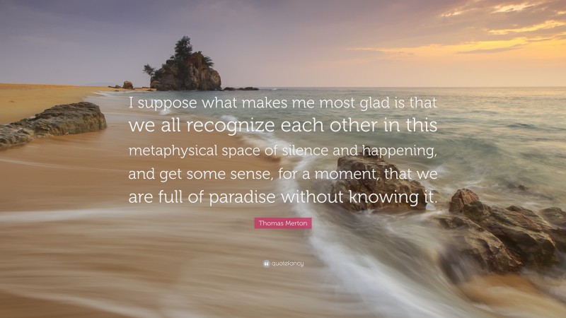 Thomas Merton Quote: “I suppose what makes me most glad is that we all recognize each other in this metaphysical space of silence and happening, and get some sense, for a moment, that we are full of paradise without knowing it.”