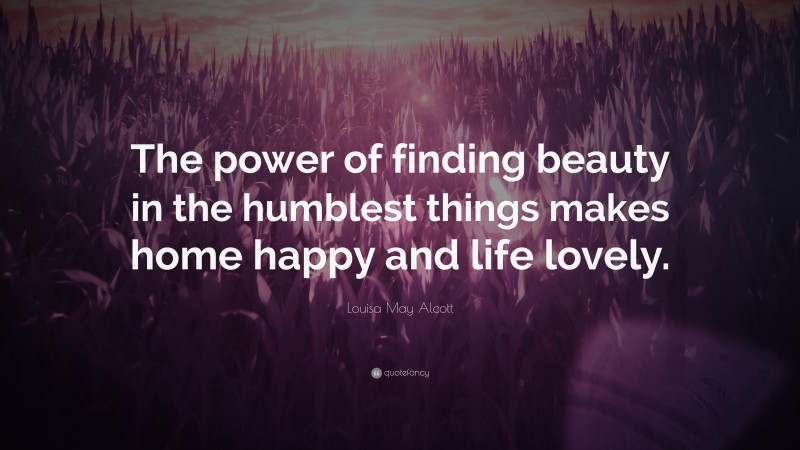 Louisa May Alcott Quote: “The power of finding beauty in the humblest things makes home happy and life lovely.”