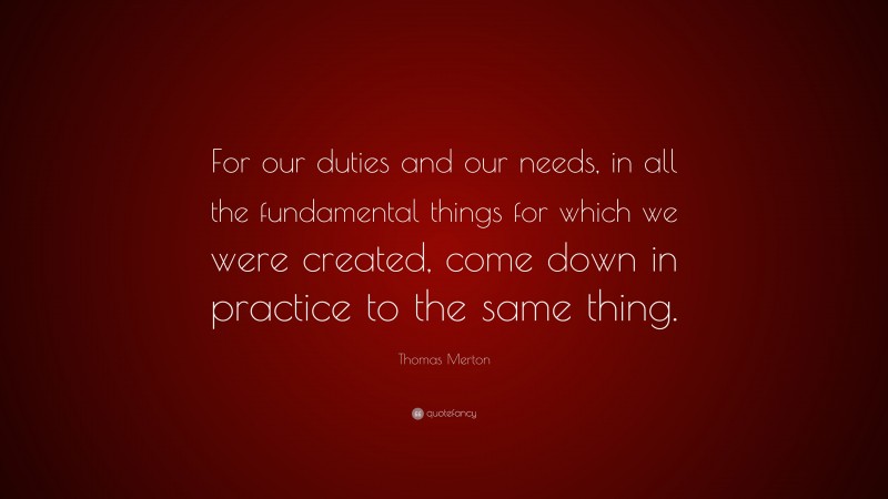 Thomas Merton Quote: “For our duties and our needs, in all the fundamental things for which we were created, come down in practice to the same thing.”