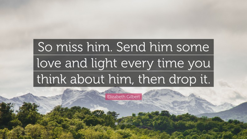 Elizabeth Gilbert Quote: “So miss him. Send him some love and light every time you think about him, then drop it.”