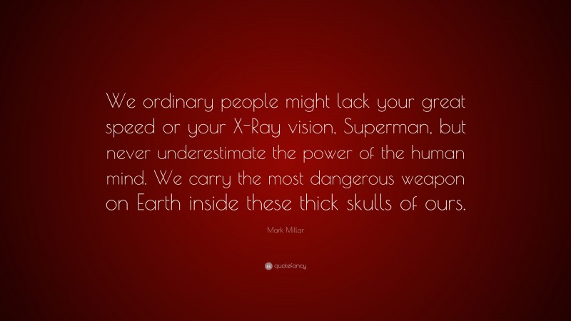 Mark Millar Quote: “We ordinary people might lack your great speed or your X-Ray vision, Superman, but never underestimate the power of the human mind. We carry the most dangerous weapon on Earth inside these thick skulls of ours.”
