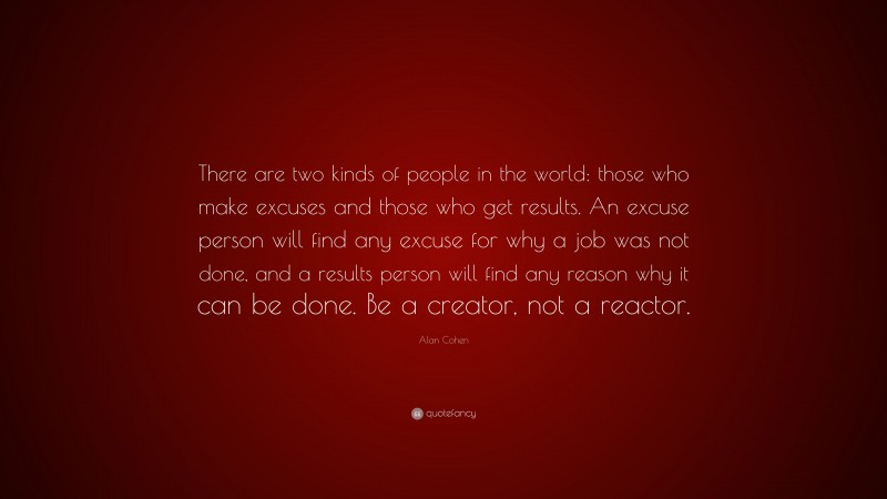 Alan Cohen Quote: “There are two kinds of people in the world: those who make excuses and those who get results. An excuse person will find any excuse for why a job was not done, and a results person will find any reason why it can be done. Be a creator, not a reactor.”