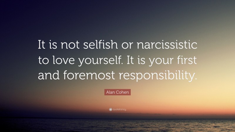 Alan Cohen Quote: “It is not selfish or narcissistic to love yourself. It is your first and foremost responsibility.”