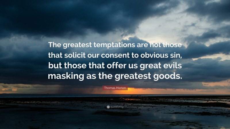 Thomas Merton Quote: “The greatest temptations are not those that solicit our consent to obvious sin, but those that offer us great evils masking as the greatest goods.”