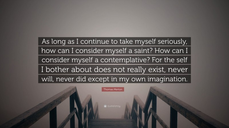 Thomas Merton Quote: “As long as I continue to take myself seriously, how can I consider myself a saint? How can I consider myself a contemplative? For the self I bother about does not really exist, never will, never did except in my own imagination.”