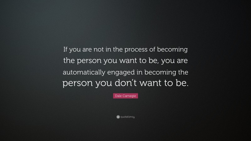 Dale Carnegie Quote: “If you are not in the process of becoming the person you want to be, you are automatically engaged in becoming the person you don’t want to be. ”