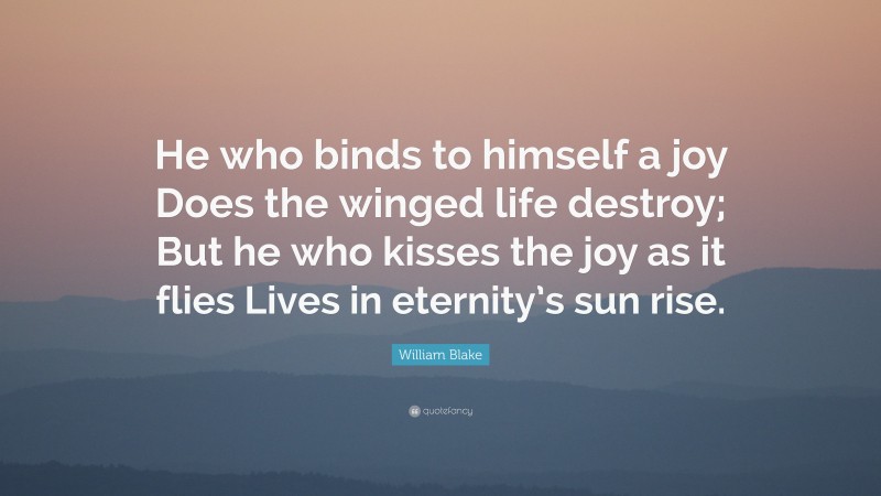 William Blake Quote: “He who binds to himself a joy Does the winged life destroy; But he who kisses the joy as it flies Lives in eternity’s sun rise.”