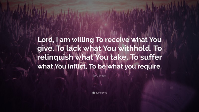 Jerry Bridges Quote: “Lord, I am willing To receive what You give. To lack what You withhold. To relinquish what You take, To suffer what You inflict, To be what you require.”