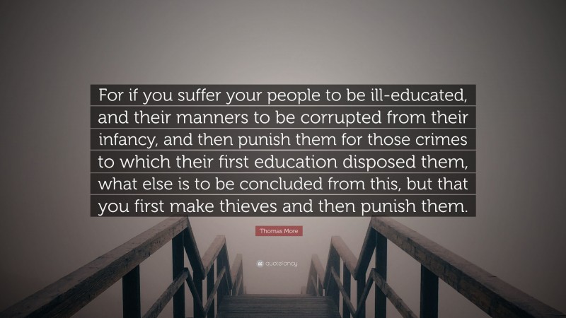Thomas More Quote: “For if you suffer your people to be ill-educated, and their manners to be corrupted from their infancy, and then punish them for those crimes to which their first education disposed them, what else is to be concluded from this, but that you first make thieves and then punish them.”