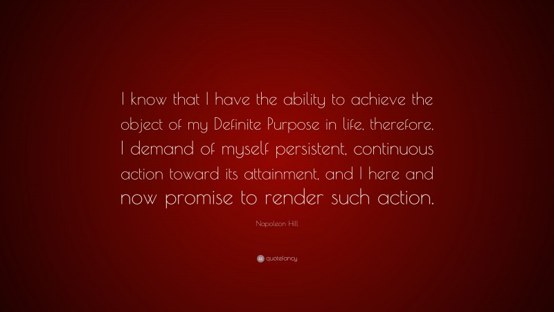 Napoleon Hill Quote: “I know that I have the ability to achieve the object of my Definite Purpose in life, therefore, I demand of myself persistent, continuous action toward its attainment, and I here and now promise to render such action.”