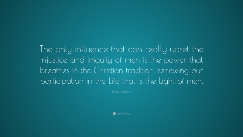 Thomas Merton Quote: “The only influence that can really upset the injustice and iniquity of men is the power that breathes in the Christian tradition, renewing our participation in the Life that is the Light of men.”