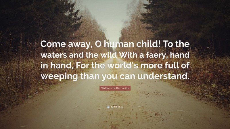 William Butler Yeats Quote: “Come away, O human child! To the waters and the wild With a faery, hand in hand, For the world’s more full of weeping than you can understand.”