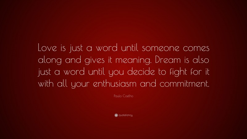 Paulo Coelho Quote: “Love is just a word until someone comes along and gives it meaning. Dream is also just a word until you decide to fight for it with all your enthusiasm and commitment.”