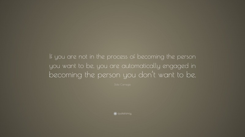 Dale Carnegie Quote: “If you are not in the process of becoming the person you want to be, you are automatically engaged in becoming the person you don’t want to be. ”
