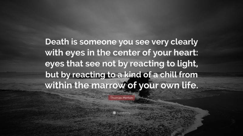 Thomas Merton Quote: “Death is someone you see very clearly with eyes in the center of your heart: eyes that see not by reacting to light, but by reacting to a kind of a chill from within the marrow of your own life.”