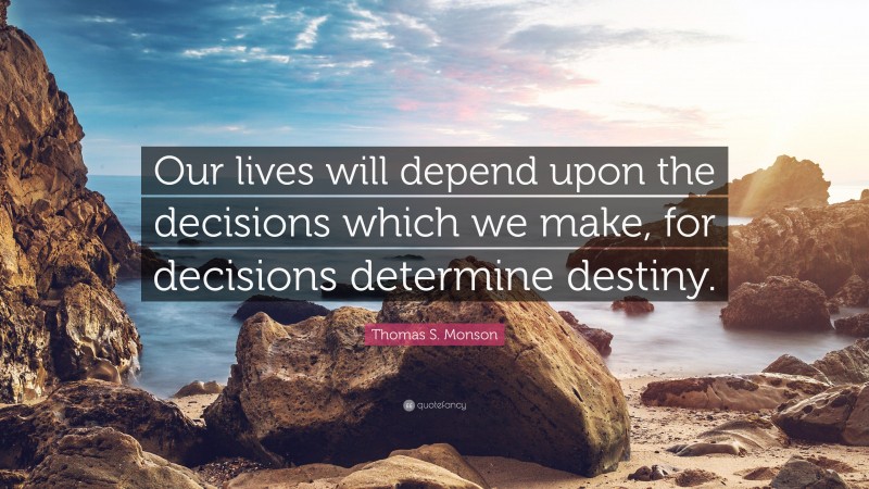 Thomas S. Monson Quote: “Our lives will depend upon the decisions which we make, for decisions determine destiny.”