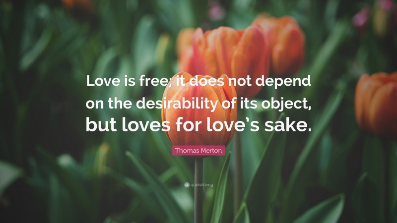 Thomas Merton Quote: “Love is free; it does not depend on the desirability of its object, but loves for love’s sake.”