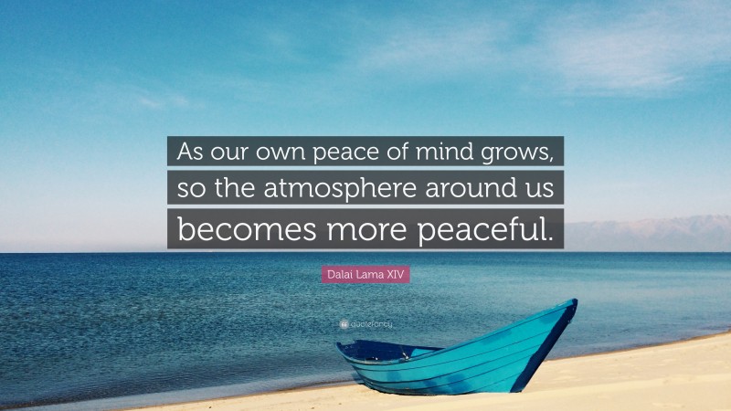 Dalai Lama XIV Quote: “As our own peace of mind grows, so the atmosphere around us becomes more peaceful.”