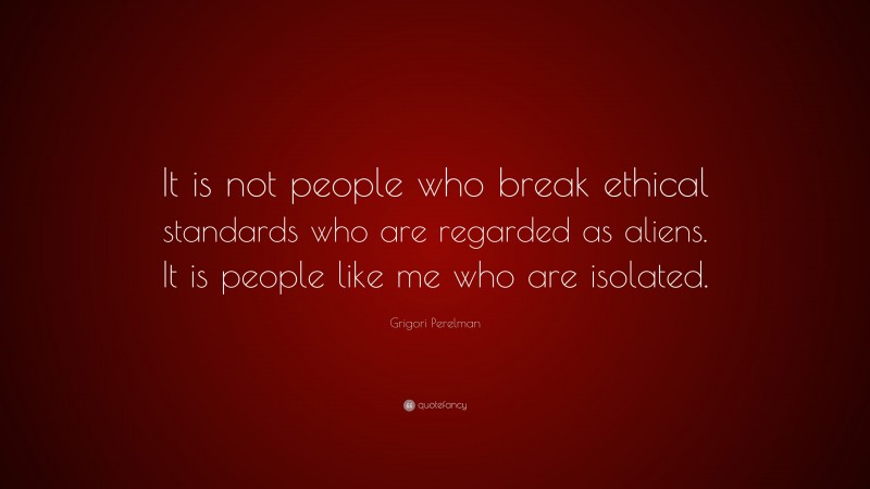 Grigori Perelman Quote: “It is not people who break ethical standards who are regarded as aliens. It is people like me who are isolated.”