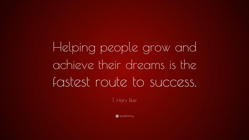 T. Harv Eker Quote: “Helping people grow and achieve their dreams is the fastest route to success.”