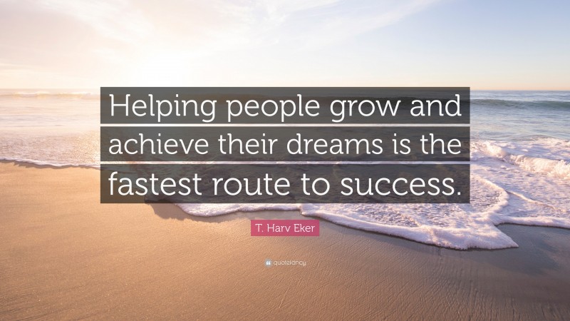 T. Harv Eker Quote: “Helping people grow and achieve their dreams is the fastest route to success.”