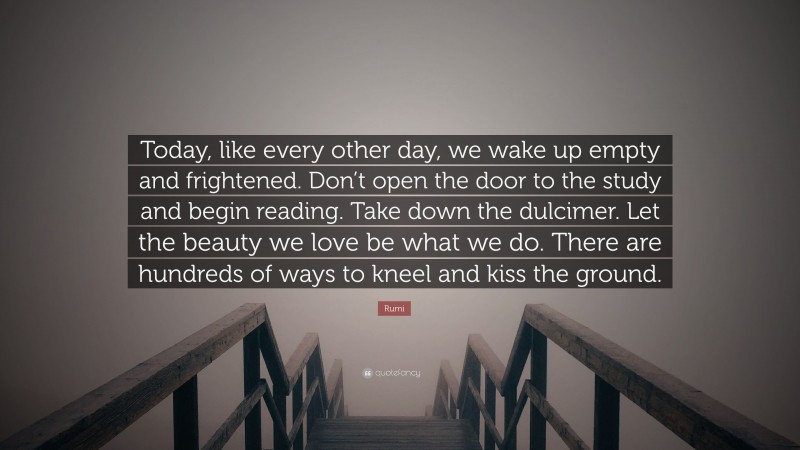 Rumi Quote: “Today, like every other day, we wake up empty and frightened. Don’t open the door to the study and begin reading. Take down the dulcimer. Let the beauty we love be what we do. There are hundreds of ways to kneel and kiss the ground.”