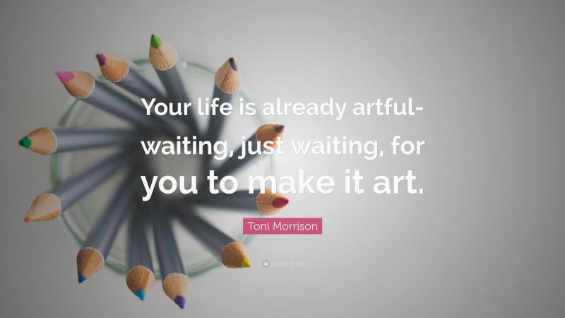 Toni Morrison Quote: “Your life is already artful-waiting, just waiting, for you to make it art.”