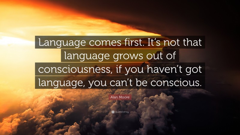 Alan Moore Quote: “Language comes first. It’s not that language grows out of consciousness, if you haven’t got language, you can’t be conscious.”