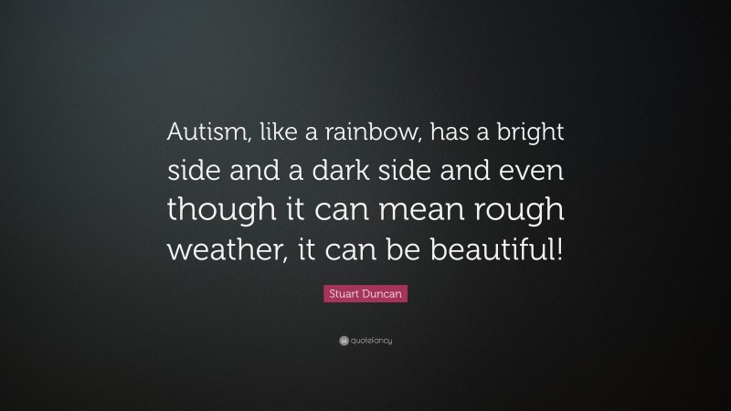 Stuart Duncan Quote: “Autism, like a rainbow, has a bright side and a dark side and even though it can mean rough weather, it can be beautiful!”
