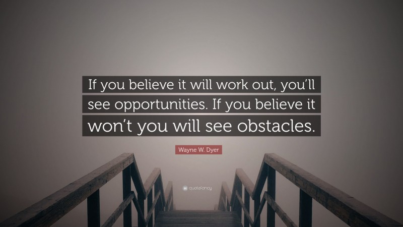 Wayne W. Dyer Quote: “If you believe it will work out, you’ll see opportunities. If you believe it won’t you will see obstacles.”