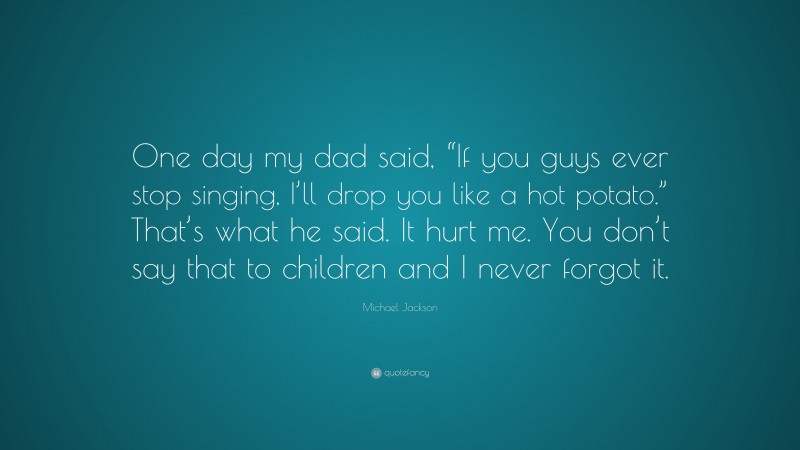 Michael Jackson Quote: “One day my dad said, “If you guys ever stop singing, I’ll drop you like a hot potato.” That’s what he said. It hurt me. You don’t say that to children and I never forgot it.”