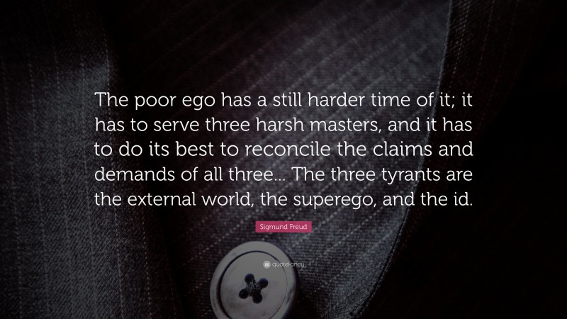 Sigmund Freud Quote: “The poor ego has a still harder time of it; it has to serve three harsh masters, and it has to do its best to reconcile the claims and demands of all three... The three tyrants are the external world, the superego, and the id.”