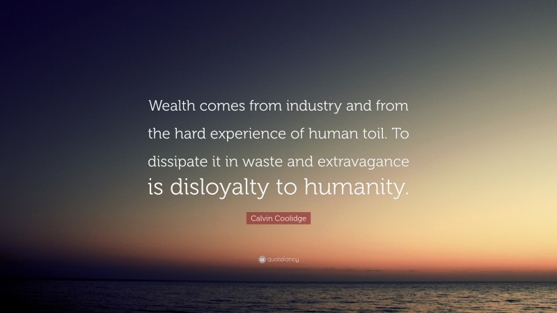 Calvin Coolidge Quote: “Wealth comes from industry and from the hard experience of human toil. To dissipate it in waste and extravagance is disloyalty to humanity.”