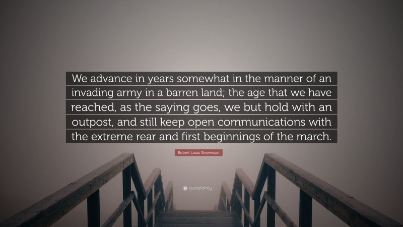 Robert Louis Stevenson Quote: “We advance in years somewhat in the manner of an invading army in a barren land; the age that we have reached, as the saying goes, we but hold with an outpost, and still keep open communications with the extreme rear and first beginnings of the march.”
