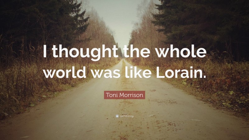 Toni Morrison Quote: “I thought the whole world was like Lorain.”