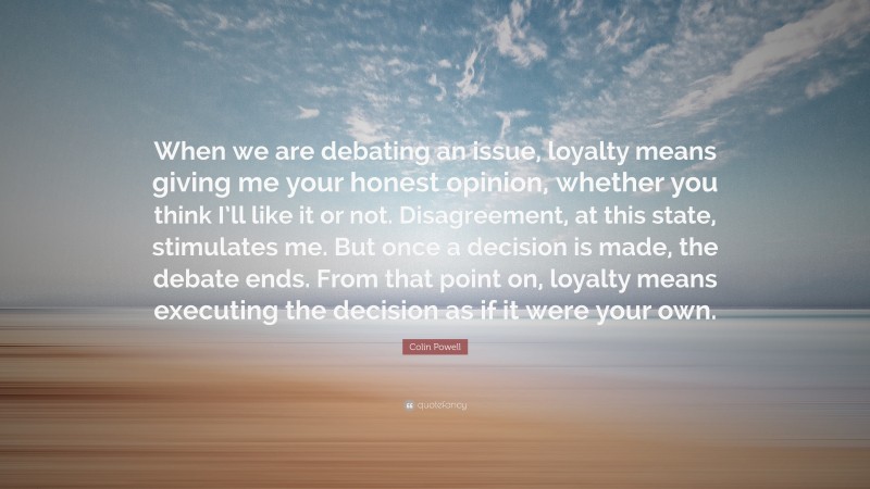 Colin Powell Quote: “When we are debating an issue, loyalty means giving me your honest opinion, whether you think I’ll like it or not. Disagreement, at this state, stimulates me. But once a decision is made, the debate ends. From that point on, loyalty means executing the decision as if it were your own.”