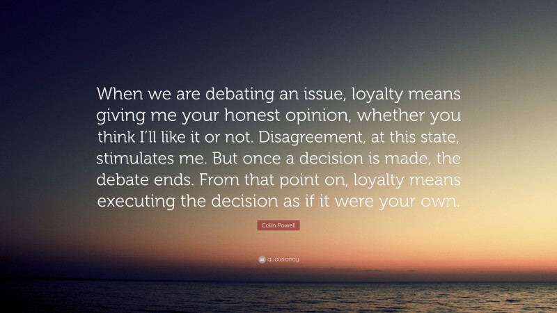Colin Powell Quote: “When we are debating an issue, loyalty means giving me your honest opinion, whether you think I’ll like it or not. Disagreement, at this state, stimulates me. But once a decision is made, the debate ends. From that point on, loyalty means executing the decision as if it were your own.”