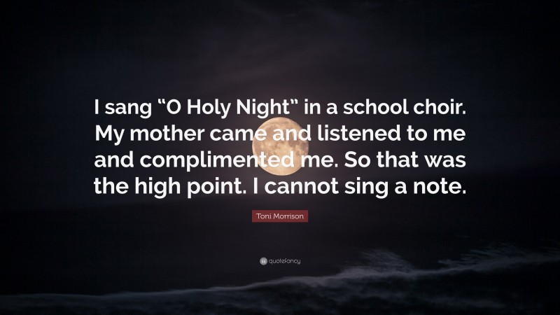 Toni Morrison Quote: “I sang “O Holy Night” in a school choir. My mother came and listened to me and complimented me. So that was the high point. I cannot sing a note.”