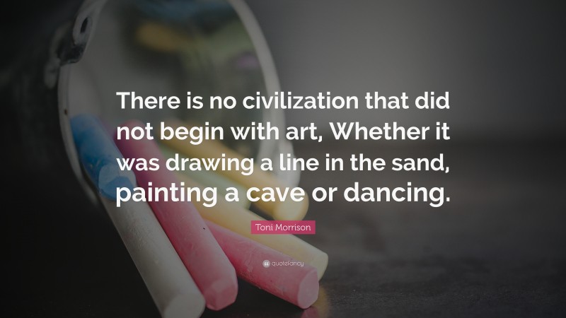 Toni Morrison Quote: “There is no civilization that did not begin with art, Whether it was drawing a line in the sand, painting a cave or dancing.”
