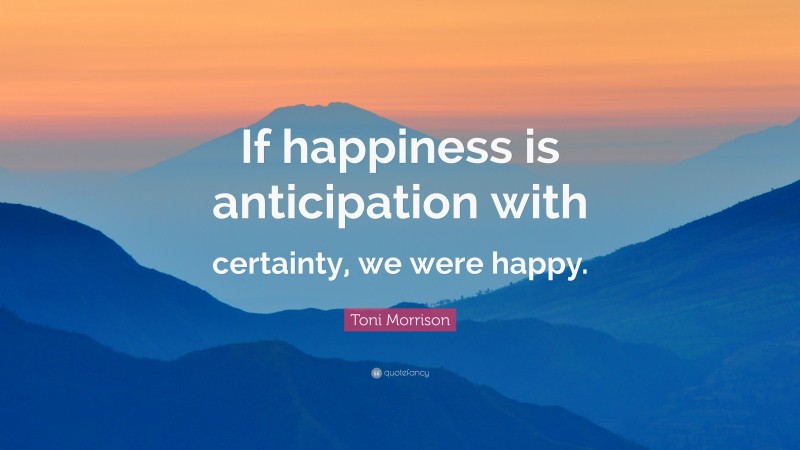 Toni Morrison Quote: “If happiness is anticipation with certainty, we were happy.”