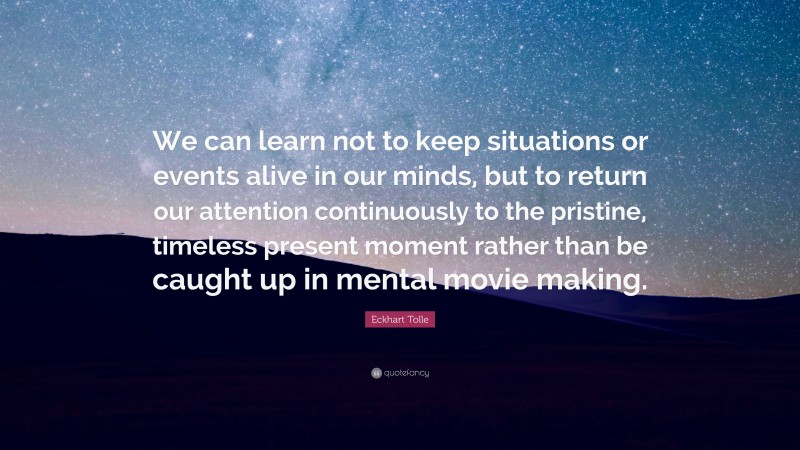 Eckhart Tolle Quote: “We can learn not to keep situations or events alive in our minds, but to return our attention continuously to the pristine, timeless present moment rather than be caught up in mental movie making.”