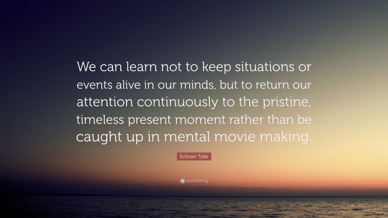 Eckhart Tolle Quote: “We can learn not to keep situations or events alive in our minds, but to return our attention continuously to the pristine, timeless present moment rather than be caught up in mental movie making.”