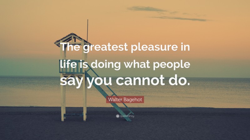 Walter Bagehot Quote: “The greatest pleasure in life is doing what people say you cannot do.”