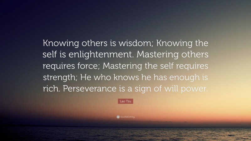 Lao Tzu Quote: “Knowing others is wisdom; Knowing the self is enlightenment. Mastering others requires force; Mastering the self requires strength; He who knows he has enough is rich. Perseverance is a sign of will power.”